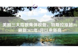 美股三大指数集体收低，特斯拉涨超3%刷新2022年4月以来新高