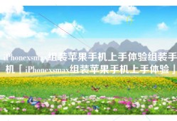 iPhonexsmax组装苹果手机上手体验组装手机「iPhonexsmax组装苹果手机上手体验」