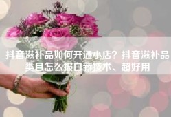 抖音滋补品如何开通小店？抖音滋补品类目怎么报白新技术、超好用