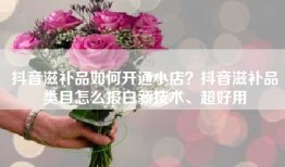 抖音滋补品如何开通小店？抖音滋补品类目怎么报白新技术、超好用