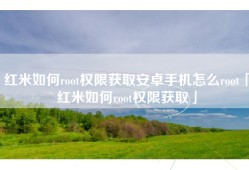 红米如何root权限获取安卓手机怎么root「红米如何root权限获取」