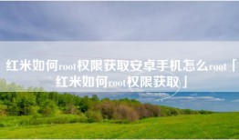 红米如何root权限获取安卓手机怎么root「红米如何root权限获取」