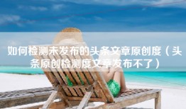 如何检测未发布的头条文章原创度（头条原创检测度文章发布不了）
