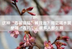 这种“毒玻璃杯”被找出？用它喝水就是喝“毒药”，很多人都在用