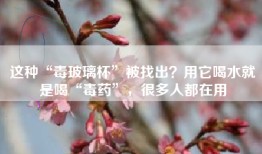 这种“毒玻璃杯”被找出？用它喝水就是喝“毒药”，很多人都在用