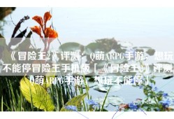 《冒险王2》评测：Q萌ARPG手游，想玩不能停冒险王手机版「《冒险王2》评测：Q萌ARPG手游，想玩不能停」