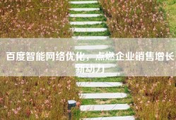 百度智能网络优化，点燃企业销售增长新动力