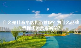 什么是抖音小店代运营呢？为什么品牌选择代运营服务商？