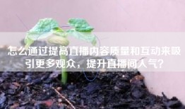 怎么通过提高直播内容质量和互动来吸引更多观众，提升直播间人气？