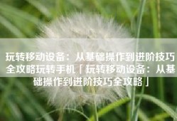 玩转移动设备：从基础操作到进阶技巧全攻略玩转手机「玩转移动设备：从基础操作到进阶技巧全攻略」