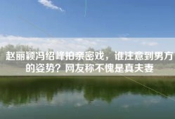 赵丽颖冯绍峰拍亲密戏，谁注意到男方的姿势？网友称不愧是真夫妻