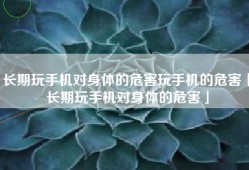 长期玩手机对身体的危害玩手机的危害「长期玩手机对身体的危害」