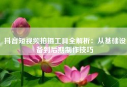 抖音短视频拍摄工具全解析：从基础设备到后期制作技巧