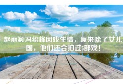 赵丽颖冯绍峰因戏生情，原来除了女儿国，他们还合拍过5部戏！
