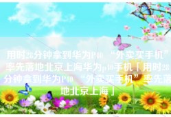 用时28分钟拿到华为P40 “外卖买手机”率先落地北京上海华为p40手机「用时28分钟拿到华为P40 “外卖买手机”率先落地北京上海」