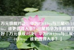 万元旗舰对决：华为P70 Ultra与三星S24 Ultra，谁更值得入手？三星和华为手机哪个好「万元旗舰对决：华为P70 Ultra与三星S24 Ultra，谁更值得入手？」