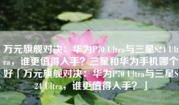 万元旗舰对决：华为P70 Ultra与三星S24 Ultra，谁更值得入手？三星和华为手机哪个好「万元旗舰对决：华为P70 Ultra与三星S24 Ultra，谁更值得入手？」
