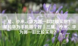 三星、小米、华为哪一款比较实用？三星和华为手机哪个好「三星、小米、华为哪一款比较实用？」