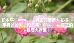 段永平：OPPO、vivo真正的幕后大老板vivo手机创始人「段永平：OPPO、vivo真正的幕后大老板」