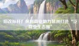 旧改标杆！保利商业助力琶洲打造“泛商业生态圈”