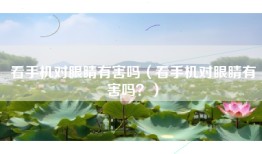 看手机对眼睛有害吗（看手机对眼睛有害吗？）
