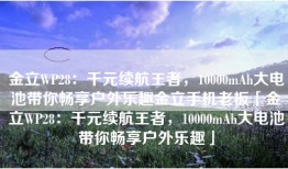 金立WP28：千元续航王者，10000mAh大电池带你畅享户外乐趣金立手机老板「金立WP28：千元续航王者，10000mAh大电池带你畅享户外乐趣」