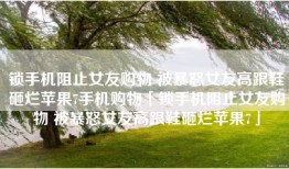 锁手机阻止女友购物 被暴怒女友高跟鞋砸烂苹果7手机购物「锁手机阻止女友购物 被暴怒女友高跟鞋砸烂苹果7」