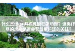 什么是爆c18 开襟乳液狂飙动漫？这类作品的未来是否会获得更广泛的关注？