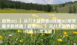 趋势2025 ｜ 从八大趋势看AI终端2025年发展手机终端「趋势2025 ｜ 从八大趋势看AI终端2025年发展」