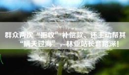 群众两次“拒收”补偿款、还主动帮其“瞒天过海”，林业站长套路深！