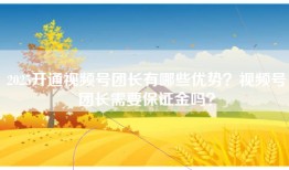 2025开通视频号团长有哪些优势？视频号团长需要保证金吗？
