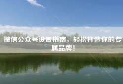 微信公众号设置指南，轻松打造你的专属品牌！