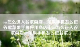 ios怎么进入谷歌商店，苹果手机怎么进谷歌苹果手机应用商店「ios怎么进入谷歌商店，苹果手机怎么进谷歌」