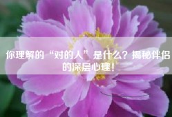 你理解的“对的人”是什么？揭秘伴侣的深层心理！
