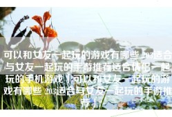 可以和女友一起玩的游戏有哪些 203适合与女友一起玩的手游推荐适合情侣一起玩的手机游戏「可以和女友一起玩的游戏有哪些 203适合与女友一起玩的手游推荐」