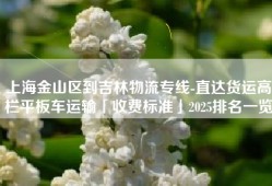 上海金山区到吉林物流专线-直达货运高栏平板车运输「收费标准」2025排名一览