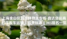 上海金山区到吉林物流专线-直达货运高栏平板车运输「收费标准」2025排名一览