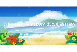 如何报白抖音全球购？怎么申请开通？