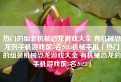 热门的组装机械恐龙游戏大全 有机械恐龙的手机游戏前5名2023机械手机「热门的组装机械恐龙游戏大全 有机械恐龙的手机游戏前5名2023」