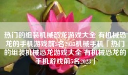 热门的组装机械恐龙游戏大全 有机械恐龙的手机游戏前5名2023机械手机「热门的组装机械恐龙游戏大全 有机械恐龙的手机游戏前5名2023」