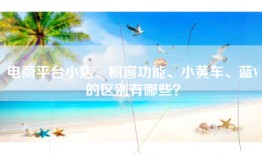 电商平台小店、橱窗功能、小黄车、蓝V的区别有哪些？