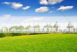 iPhonexsmax组装苹果手机上手体验组装手机「iPhonexsmax组装苹果手机上手体验」
