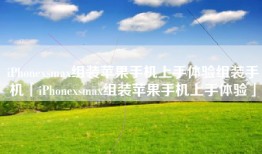 iPhonexsmax组装苹果手机上手体验组装手机「iPhonexsmax组装苹果手机上手体验」