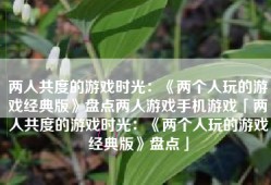 两人共度的游戏时光：《两个人玩的游戏经典版》盘点两人游戏手机游戏「两人共度的游戏时光：《两个人玩的游戏经典版》盘点」