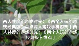 两人共度的游戏时光：《两个人玩的游戏经典版》盘点两人游戏手机游戏「两人共度的游戏时光：《两个人玩的游戏经典版》盘点」