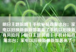 明日主题前瞻丨手机补贴政策出台；家电以旧换新最新部署来了手机以旧换新有风险吗「明日主题前瞻丨手机补贴政策出台；家电以旧换新最新部署来了」