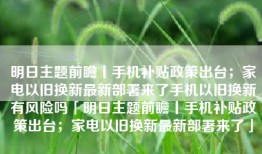 明日主题前瞻丨手机补贴政策出台；家电以旧换新最新部署来了手机以旧换新有风险吗「明日主题前瞻丨手机补贴政策出台；家电以旧换新最新部署来了」