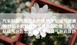 汽车贴膜气泡怎么处理 汽车贴膜气泡消除妙招手机贴膜有气泡怎么处理「汽车贴膜气泡怎么处理 汽车贴膜气泡消除妙招」
