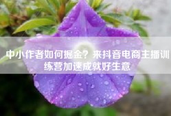 中小作者如何掘金？来抖音电商主播训练营加速成就好生意