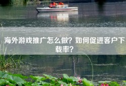 海外游戏推广怎么做？如何促进客户下载率？